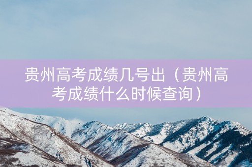 贵州高考成绩几号出（贵州高考成绩什么时候查询）