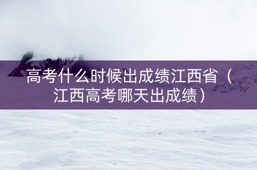 高考什么时候出成绩江西省（江西高考哪天出成绩）