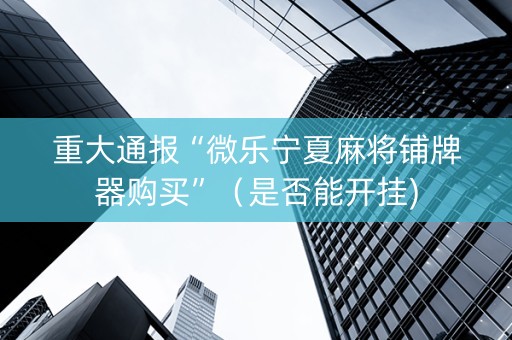 重大通报“微乐宁夏麻将铺牌器购买”（是否能开挂)