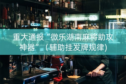 重大通报“微乐湖南麻将助攻神器”（辅助挂发牌规律)