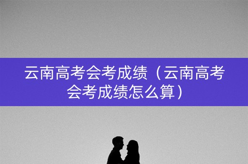 云南高考会考成绩（云南高考会考成绩怎么算）