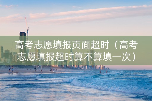 高考志愿填报页面超时（高考志愿填报超时算不算填一次）