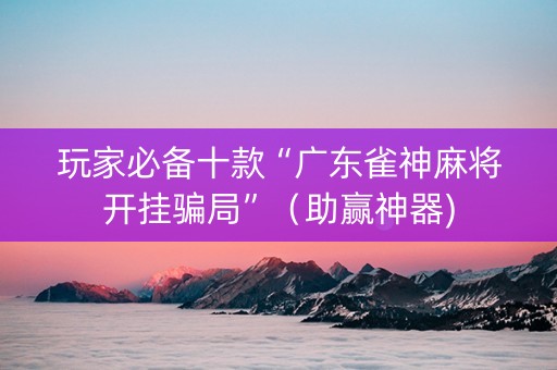 玩家必备十款“广东雀神麻将开挂骗局”（助赢神器)