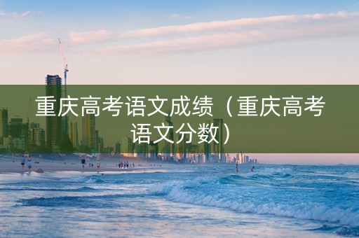 重庆高考语文成绩（重庆高考语文分数）