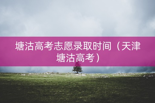 塘沽高考志愿录取时间（天津塘沽高考）