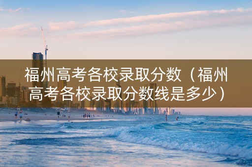 福州高考各校录取分数（福州高考各校录取分数线是多少）