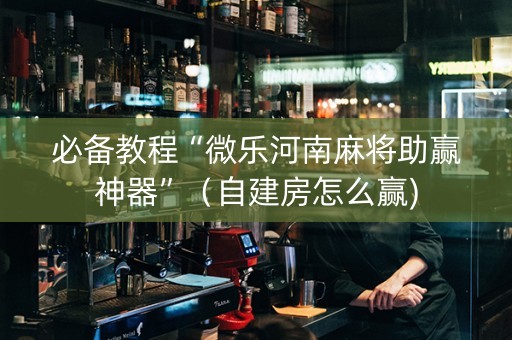 必备教程“微乐河南麻将助赢神器”（自建房怎么赢)