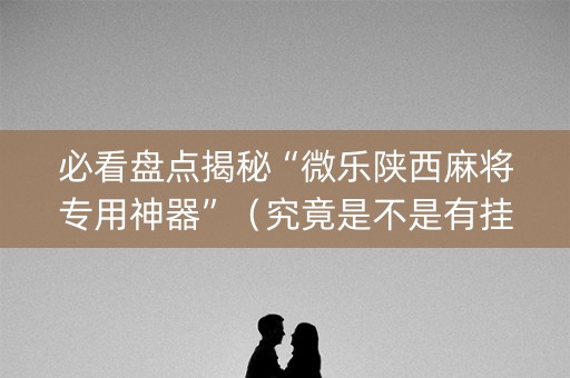 必看盘点揭秘“微乐陕西麻将专用神器”（究竟是不是有挂)