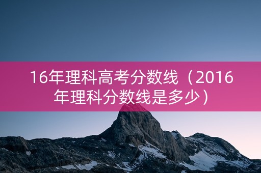 16年理科高考分数线（2016年理科分数线是多少）