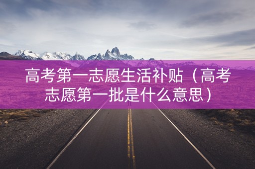高考第一志愿生活补贴（高考志愿第一批是什么意思）