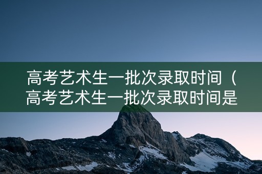 高考艺术生一批次录取时间（高考艺术生一批次录取时间是多少）