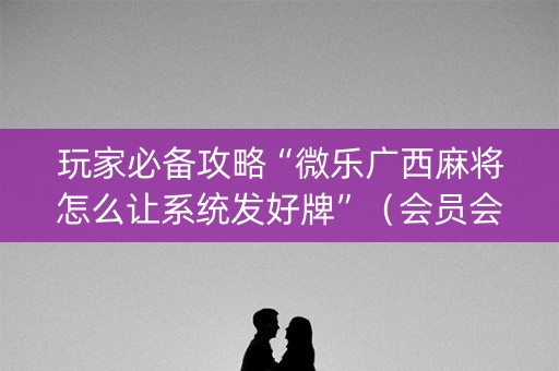 玩家必备攻略“微乐广西麻将怎么让系统发好牌”（会员会提高胜率吗)