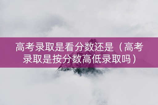 高考录取是看分数还是（高考录取是按分数高低录取吗）