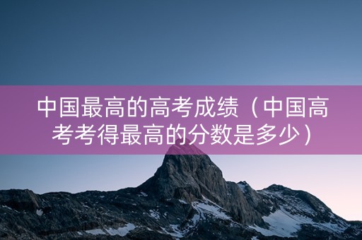 中国最高的高考成绩（中国高考考得最高的分数是多少）