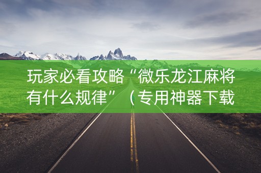 玩家必看攻略“微乐龙江麻将有什么规律”（专用神器下载)