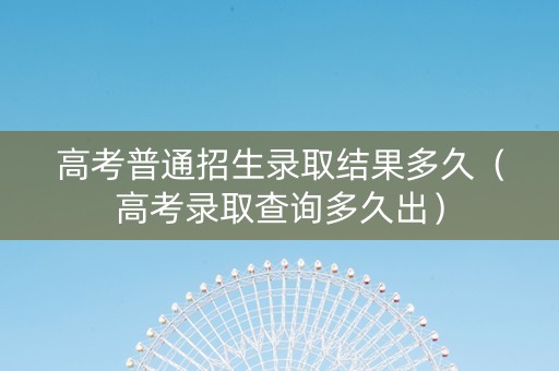 高考普通招生录取结果多久（高考录取查询多久出）