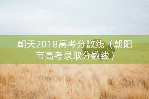 朝天2018高考分数线（朝阳市高考录取分数线）