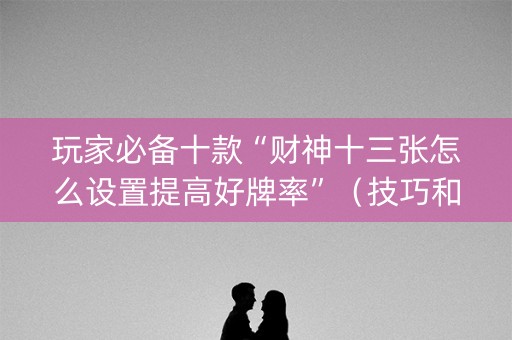 玩家必备十款“财神十三张怎么设置提高好牌率”（技巧和打好牌方法)