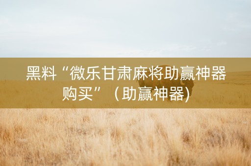 黑料“微乐甘肃麻将助赢神器购买”（助赢神器)