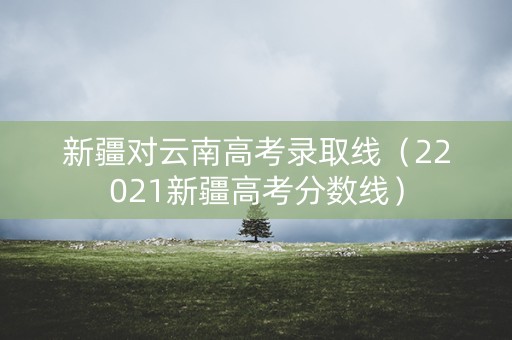 新疆对云南高考录取线（22021新疆高考分数线）