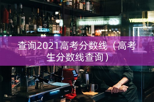 查询2021高考分数线（高考生分数线查询）