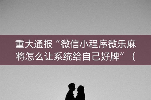 重大通报“微信小程序微乐麻将怎么让系统给自己好牌”（免费辅助)