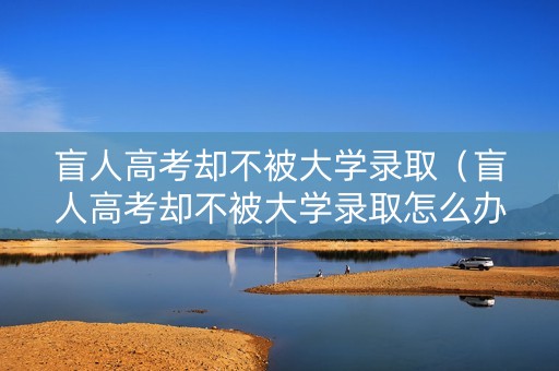 盲人高考却不被大学录取（盲人高考却不被大学录取怎么办）