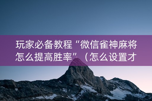 玩家必备教程“微信雀神麻将怎么提高胜率”（怎么设置才能赢)
