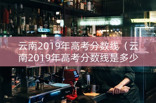 云南2019年高考分数线（云南2019年高考分数线是多少）