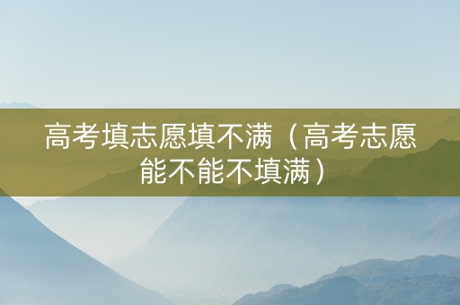 高考填志愿填不满（高考志愿能不能不填满）