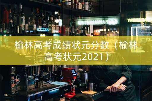 榆林高考成绩状元分数（榆林高考状元2021）