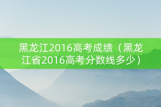黑龙江2016高考成绩（黑龙江省2016高考分数线多少）