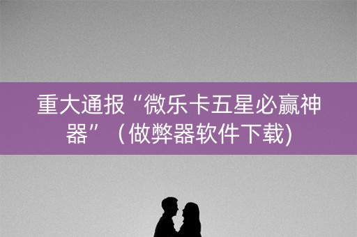 重大通报“微乐卡五星必赢神器”（做弊器软件下载)