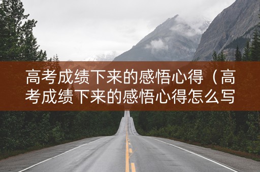 高考成绩下来的感悟心得（高考成绩下来的感悟心得怎么写）