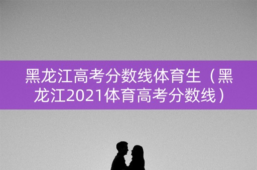 黑龙江高考分数线体育生（黑龙江2021体育高考分数线）