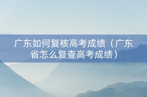 广东如何复核高考成绩（广东省怎么复查高考成绩）