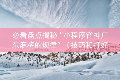 必看盘点揭秘“小程序雀神广东麻将的规律”（技巧和打好牌方法)
