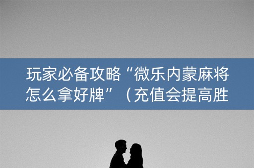 玩家必备攻略“微乐内蒙麻将怎么拿好牌”（充值会提高胜率么)