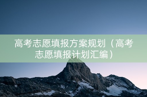 高考志愿填报方案规划（高考志愿填报计划汇编）