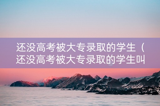 还没高考被大专录取的学生（还没高考被大专录取的学生叫什么）