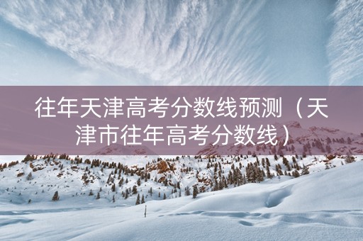 往年天津高考分数线预测（天津市往年高考分数线）