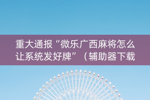 重大通报“微乐广西麻将怎么让系统发好牌”（辅助器下载)