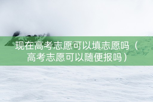 现在高考志愿可以填志愿吗（高考志愿可以随便报吗）
