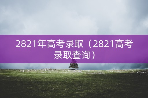 2821年高考录取（2821高考录取查询）