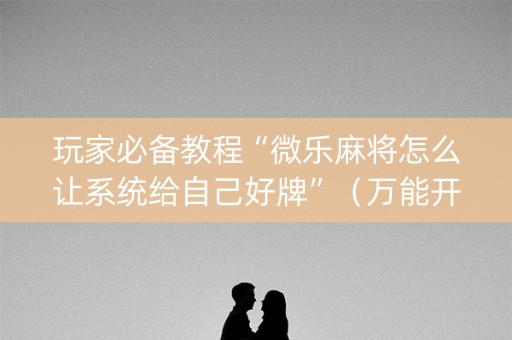 玩家必备教程“微乐麻将怎么让系统给自己好牌”（万能开挂器)