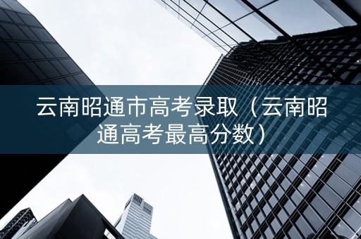云南昭通市高考录取（云南昭通高考最高分数）