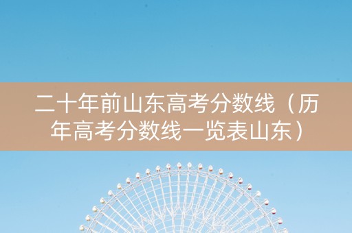 二十年前山东高考分数线（历年高考分数线一览表山东）