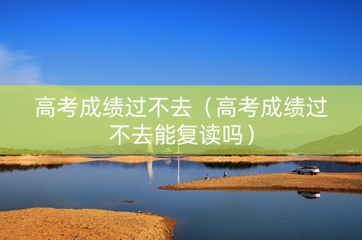 高考成绩过不去（高考成绩过不去能复读吗）