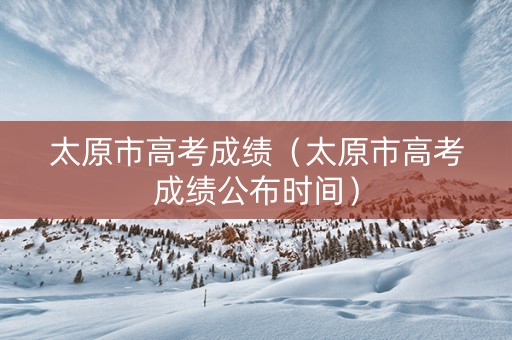 太原市高考成绩（太原市高考成绩公布时间）