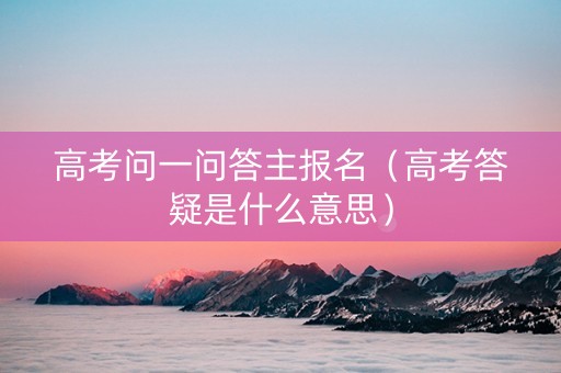 高考问一问答主报名（高考答疑是什么意思）